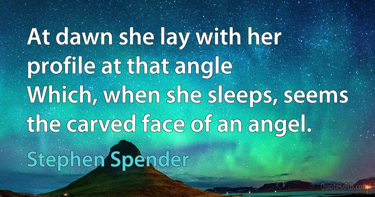 At dawn she lay with her profile at that angle
Which, when she sleeps, seems the carved face of an angel. (Stephen Spender)