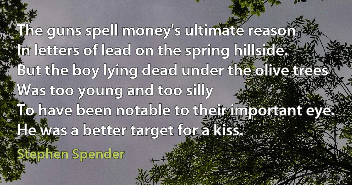 The guns spell money's ultimate reason
In letters of lead on the spring hillside.
But the boy lying dead under the olive trees
Was too young and too silly
To have been notable to their important eye.
He was a better target for a kiss. (Stephen Spender)