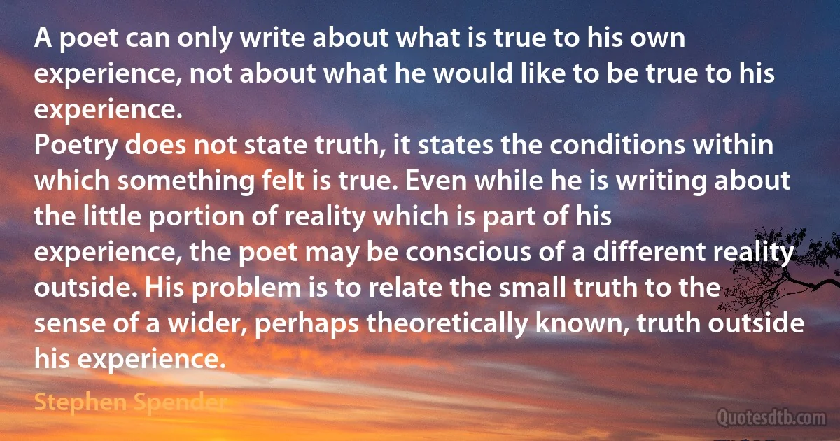 A poet can only write about what is true to his own experience, not about what he would like to be true to his experience.
Poetry does not state truth, it states the conditions within which something felt is true. Even while he is writing about the little portion of reality which is part of his experience, the poet may be conscious of a different reality outside. His problem is to relate the small truth to the sense of a wider, perhaps theoretically known, truth outside his experience. (Stephen Spender)