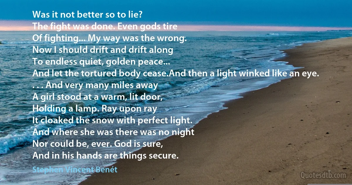 Was it not better so to lie?
The fight was done. Even gods tire
Of fighting... My way was the wrong.
Now I should drift and drift along
To endless quiet, golden peace...
And let the tortured body cease.And then a light winked like an eye.
. . . And very many miles away
A girl stood at a warm, lit door,
Holding a lamp. Ray upon ray
It cloaked the snow with perfect light.
And where she was there was no night
Nor could be, ever. God is sure,
And in his hands are things secure. (Stephen Vincent Benét)