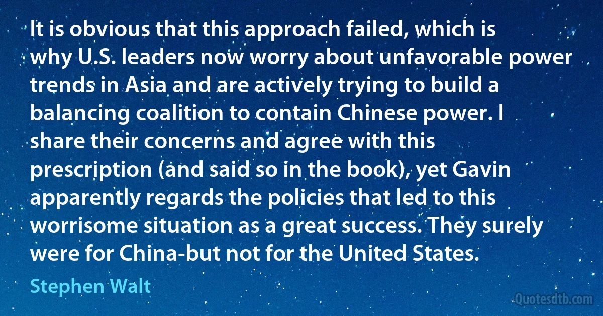 It is obvious that this approach failed, which is why U.S. leaders now worry about unfavorable power trends in Asia and are actively trying to build a balancing coalition to contain Chinese power. I share their concerns and agree with this prescription (and said so in the book), yet Gavin apparently regards the policies that led to this worrisome situation as a great success. They surely were for China-but not for the United States. (Stephen Walt)