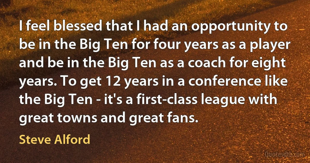 I feel blessed that I had an opportunity to be in the Big Ten for four years as a player and be in the Big Ten as a coach for eight years. To get 12 years in a conference like the Big Ten - it's a first-class league with great towns and great fans. (Steve Alford)