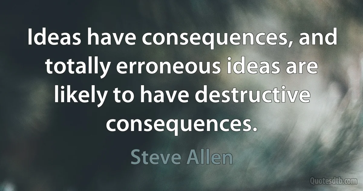 Ideas have consequences, and totally erroneous ideas are likely to have destructive consequences. (Steve Allen)