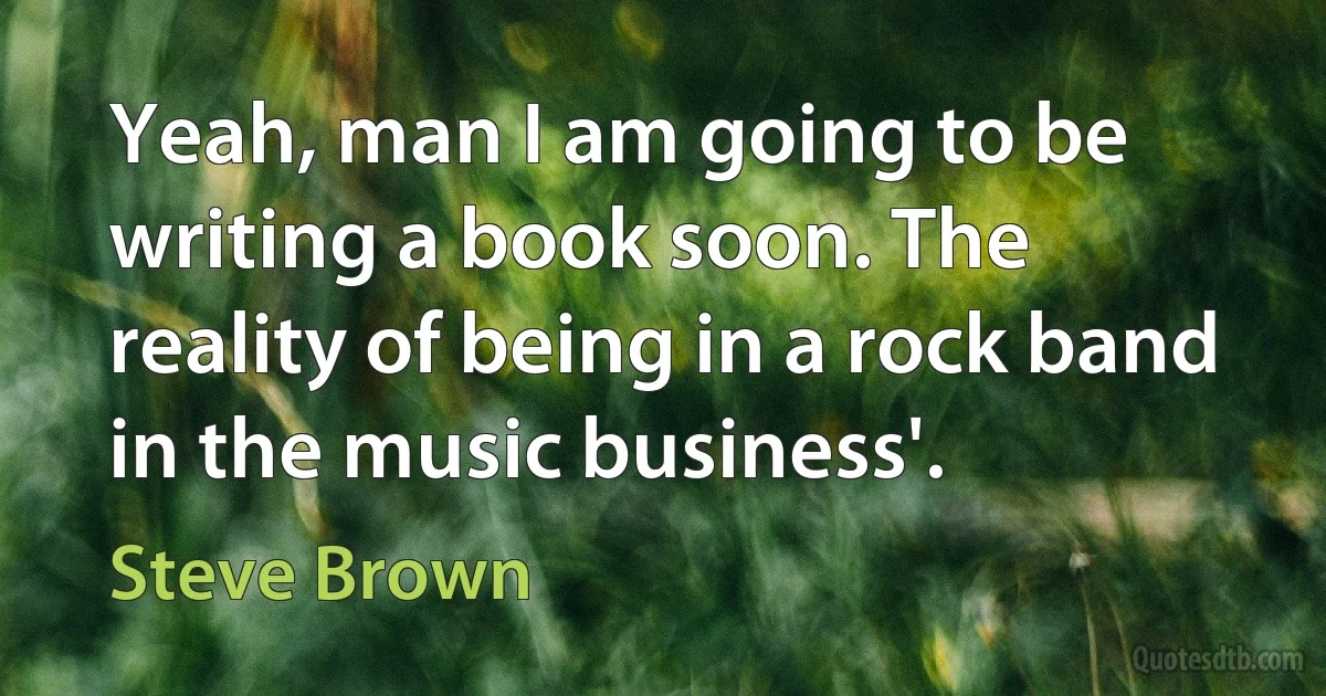 Yeah, man I am going to be writing a book soon. The reality of being in a rock band in the music business'. (Steve Brown)