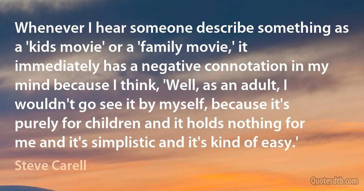 Whenever I hear someone describe something as a 'kids movie' or a 'family movie,' it immediately has a negative connotation in my mind because I think, 'Well, as an adult, I wouldn't go see it by myself, because it's purely for children and it holds nothing for me and it's simplistic and it's kind of easy.' (Steve Carell)