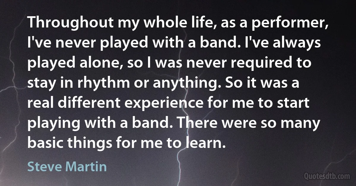 Throughout my whole life, as a performer, I've never played with a band. I've always played alone, so I was never required to stay in rhythm or anything. So it was a real different experience for me to start playing with a band. There were so many basic things for me to learn. (Steve Martin)