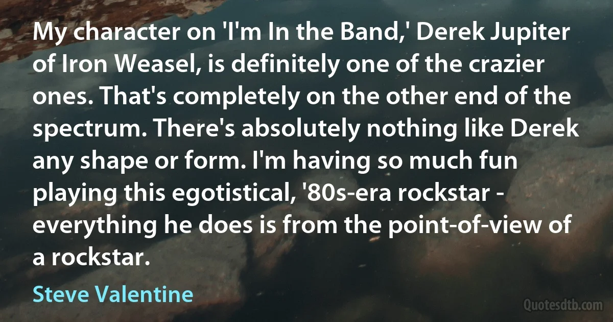 My character on 'I'm In the Band,' Derek Jupiter of Iron Weasel, is definitely one of the crazier ones. That's completely on the other end of the spectrum. There's absolutely nothing like Derek any shape or form. I'm having so much fun playing this egotistical, '80s-era rockstar - everything he does is from the point-of-view of a rockstar. (Steve Valentine)