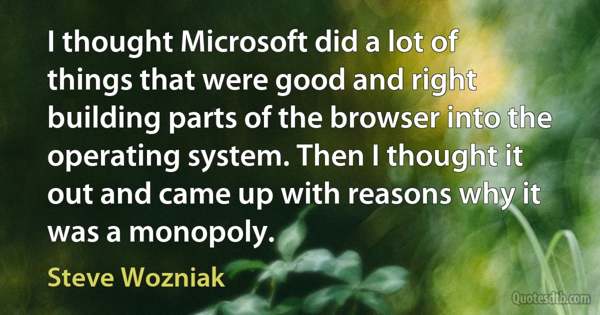 I thought Microsoft did a lot of things that were good and right building parts of the browser into the operating system. Then I thought it out and came up with reasons why it was a monopoly. (Steve Wozniak)