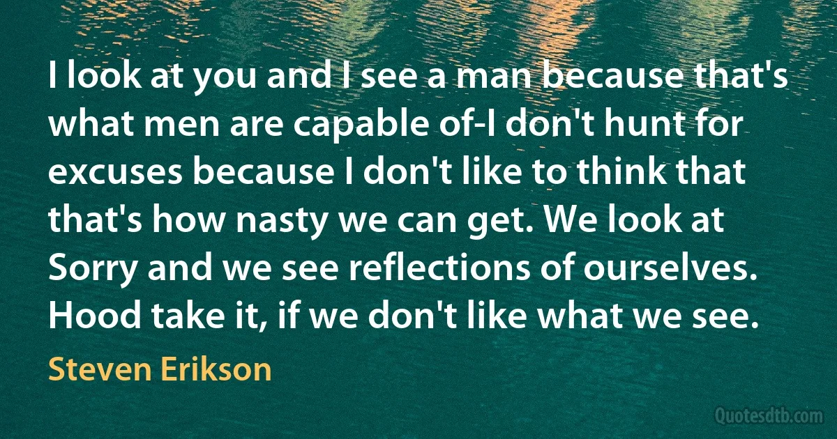 I look at you and I see a man because that's what men are capable of-I don't hunt for excuses because I don't like to think that that's how nasty we can get. We look at Sorry and we see reflections of ourselves. Hood take it, if we don't like what we see. (Steven Erikson)