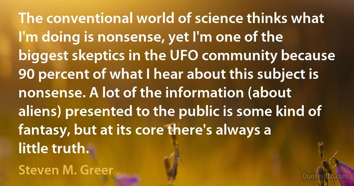 The conventional world of science thinks what I'm doing is nonsense, yet I'm one of the biggest skeptics in the UFO community because 90 percent of what I hear about this subject is nonsense. A lot of the information (about aliens) presented to the public is some kind of fantasy, but at its core there's always a little truth. (Steven M. Greer)