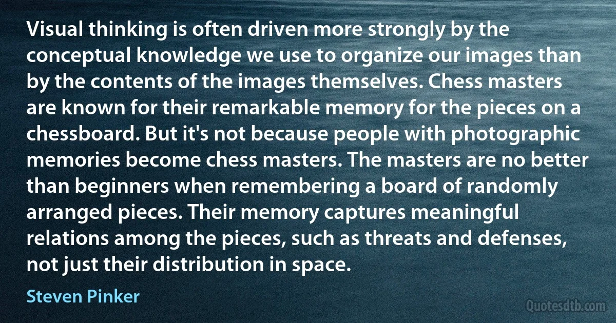 Visual thinking is often driven more strongly by the conceptual knowledge we use to organize our images than by the contents of the images themselves. Chess masters are known for their remarkable memory for the pieces on a chessboard. But it's not because people with photographic memories become chess masters. The masters are no better than beginners when remembering a board of randomly arranged pieces. Their memory captures meaningful relations among the pieces, such as threats and defenses, not just their distribution in space. (Steven Pinker)