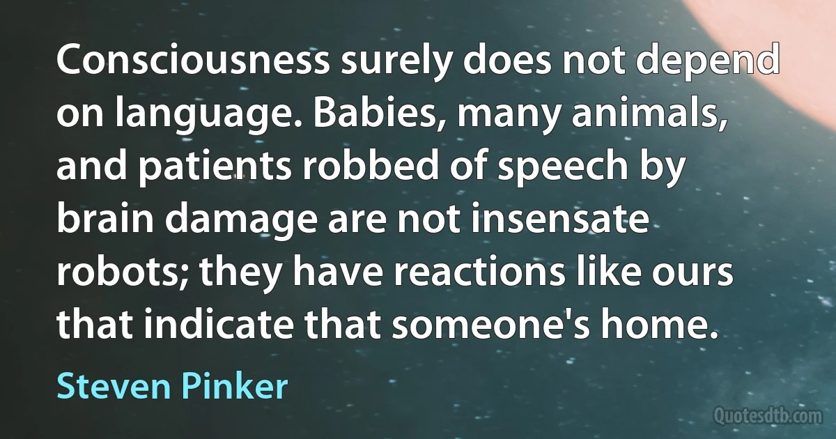 Consciousness surely does not depend on language. Babies, many animals, and patients robbed of speech by brain damage are not insensate robots; they have reactions like ours that indicate that someone's home. (Steven Pinker)