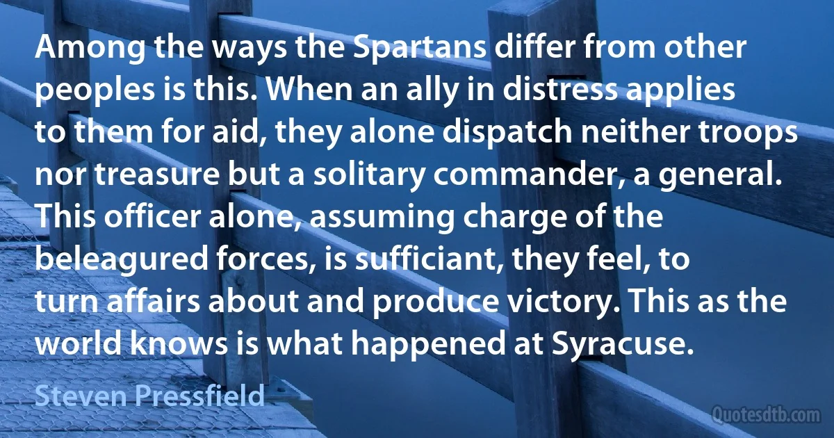 Among the ways the Spartans differ from other peoples is this. When an ally in distress applies to them for aid, they alone dispatch neither troops nor treasure but a solitary commander, a general. This officer alone, assuming charge of the beleagured forces, is sufficiant, they feel, to turn affairs about and produce victory. This as the world knows is what happened at Syracuse. (Steven Pressfield)