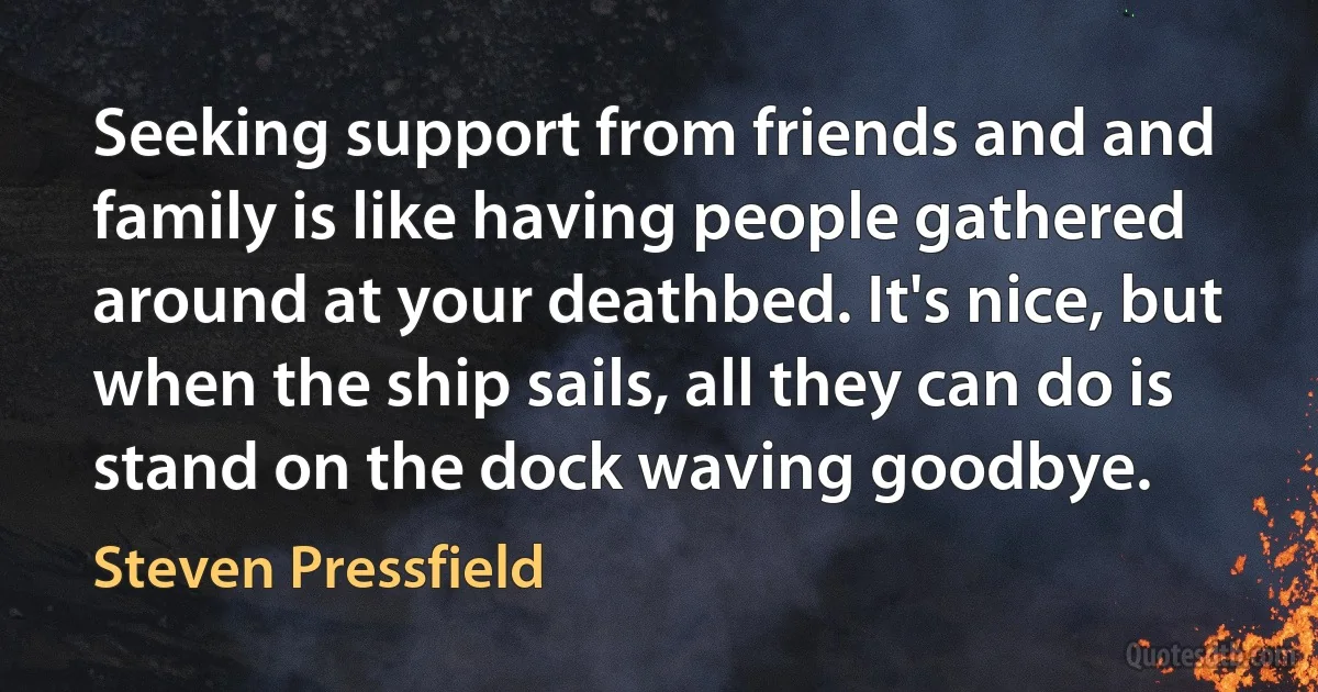 Seeking support from friends and and family is like having people gathered around at your deathbed. It's nice, but when the ship sails, all they can do is stand on the dock waving goodbye. (Steven Pressfield)