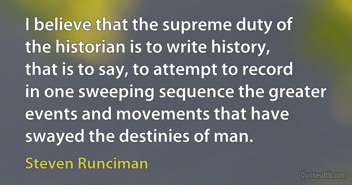 I believe that the supreme duty of the historian is to write history, that is to say, to attempt to record in one sweeping sequence the greater events and movements that have swayed the destinies of man. (Steven Runciman)