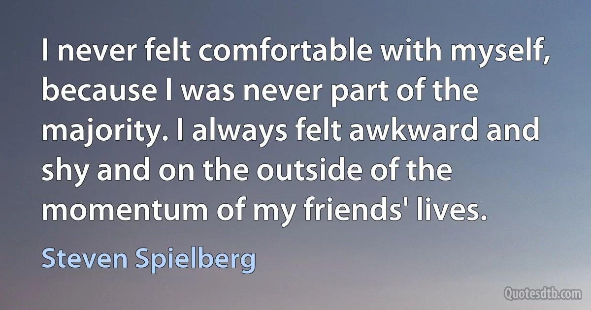 I never felt comfortable with myself, because I was never part of the majority. I always felt awkward and shy and on the outside of the momentum of my friends' lives. (Steven Spielberg)