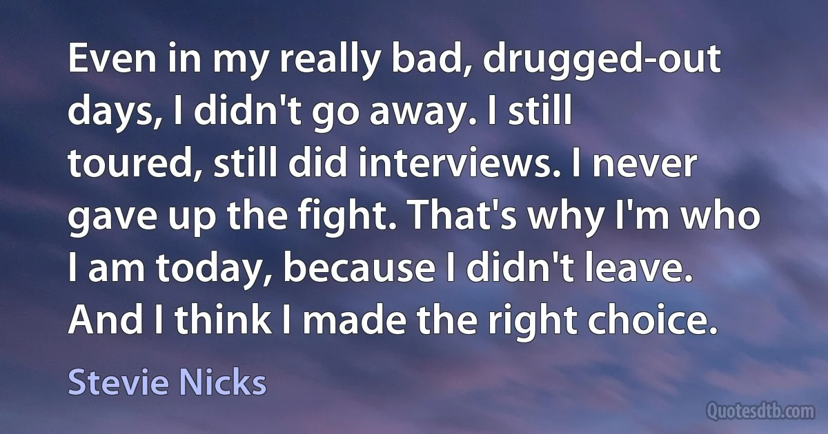 Even in my really bad, drugged-out days, I didn't go away. I still toured, still did interviews. I never gave up the fight. That's why I'm who I am today, because I didn't leave. And I think I made the right choice. (Stevie Nicks)