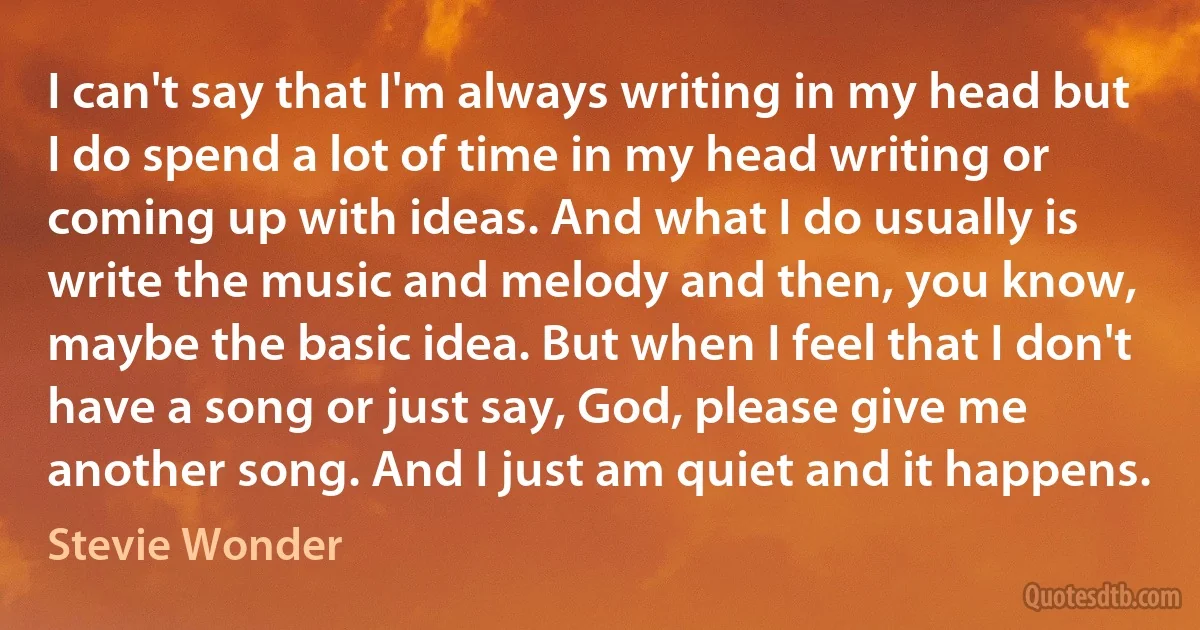 I can't say that I'm always writing in my head but I do spend a lot of time in my head writing or coming up with ideas. And what I do usually is write the music and melody and then, you know, maybe the basic idea. But when I feel that I don't have a song or just say, God, please give me another song. And I just am quiet and it happens. (Stevie Wonder)