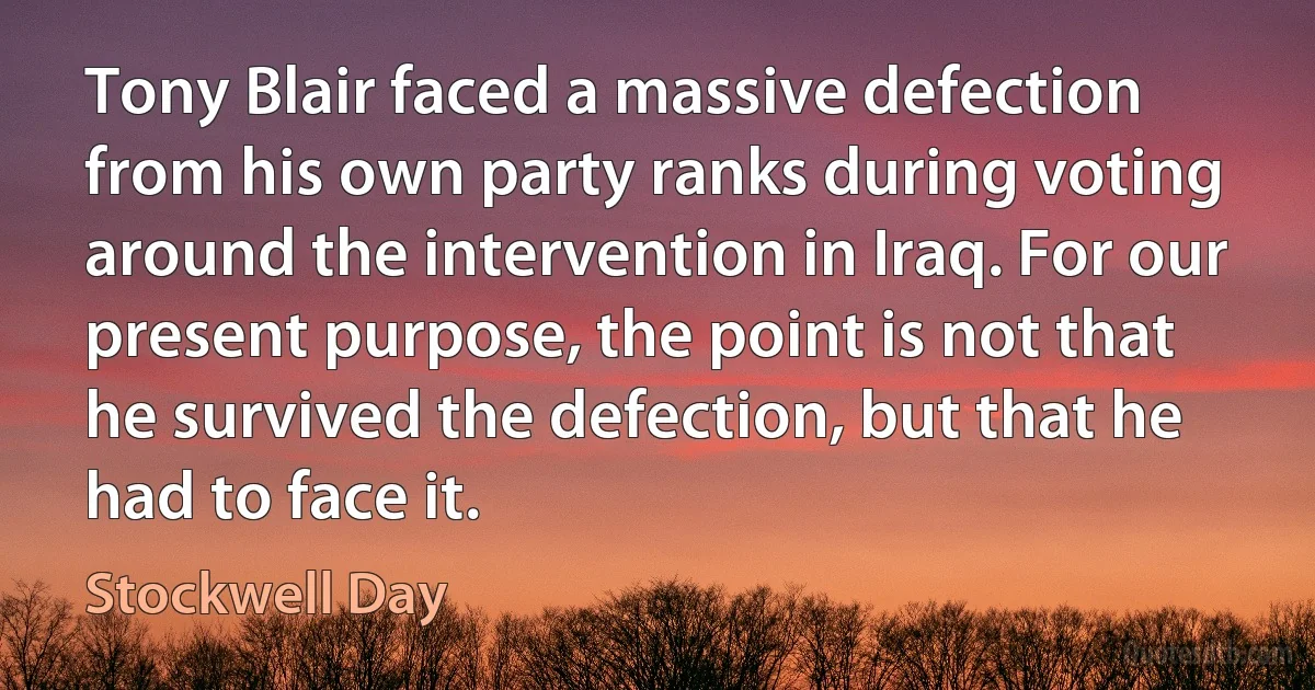 Tony Blair faced a massive defection from his own party ranks during voting around the intervention in Iraq. For our present purpose, the point is not that he survived the defection, but that he had to face it. (Stockwell Day)