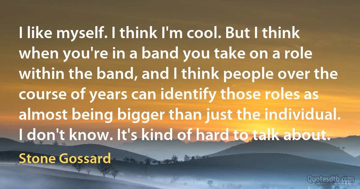 I like myself. I think I'm cool. But I think when you're in a band you take on a role within the band, and I think people over the course of years can identify those roles as almost being bigger than just the individual. I don't know. It's kind of hard to talk about. (Stone Gossard)