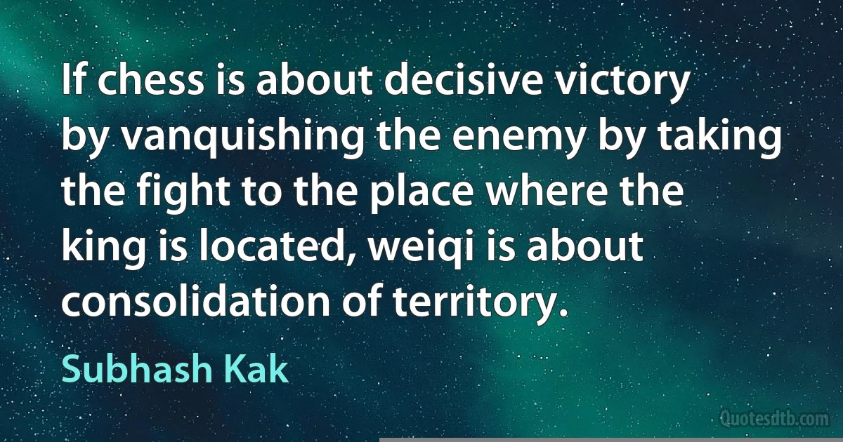 If chess is about decisive victory by vanquishing the enemy by taking the fight to the place where the king is located, weiqi is about consolidation of territory. (Subhash Kak)