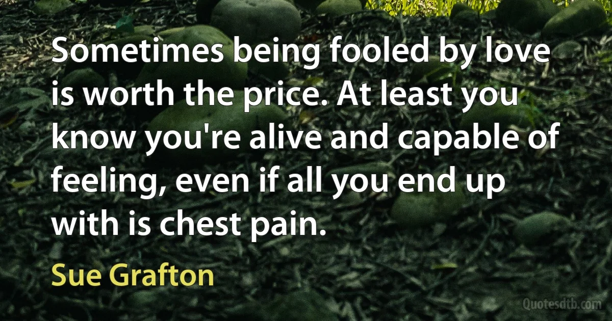 Sometimes being fooled by love is worth the price. At least you know you're alive and capable of feeling, even if all you end up with is chest pain. (Sue Grafton)