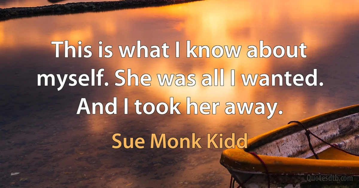 This is what I know about myself. She was all I wanted. And I took her away. (Sue Monk Kidd)