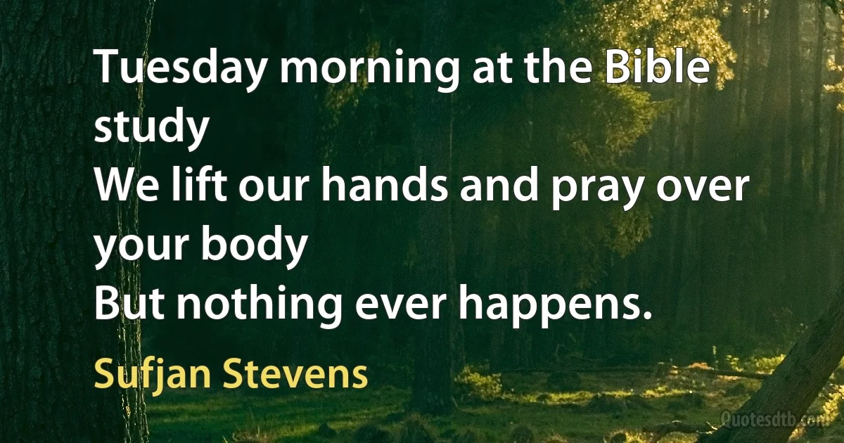 Tuesday morning at the Bible study
We lift our hands and pray over your body
But nothing ever happens. (Sufjan Stevens)