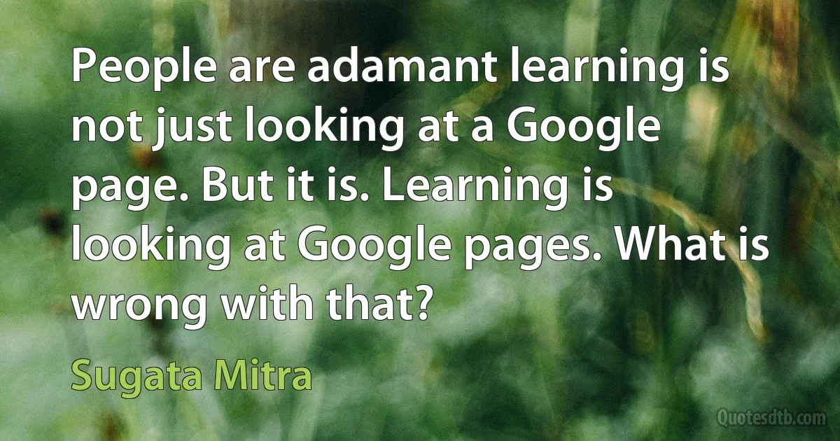 People are adamant learning is not just looking at a Google page. But it is. Learning is looking at Google pages. What is wrong with that? (Sugata Mitra)