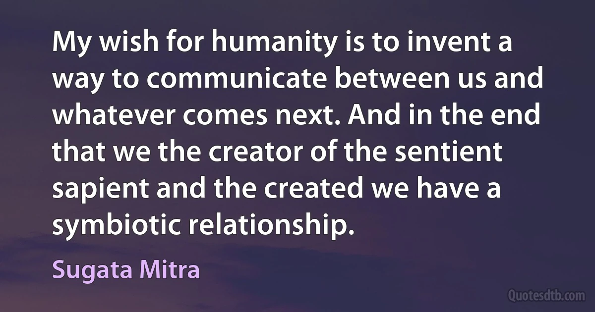 My wish for humanity is to invent a way to communicate between us and whatever comes next. And in the end that we the creator of the sentient sapient and the created we have a symbiotic relationship. (Sugata Mitra)