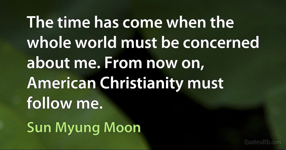 The time has come when the whole world must be concerned about me. From now on, American Christianity must follow me. (Sun Myung Moon)