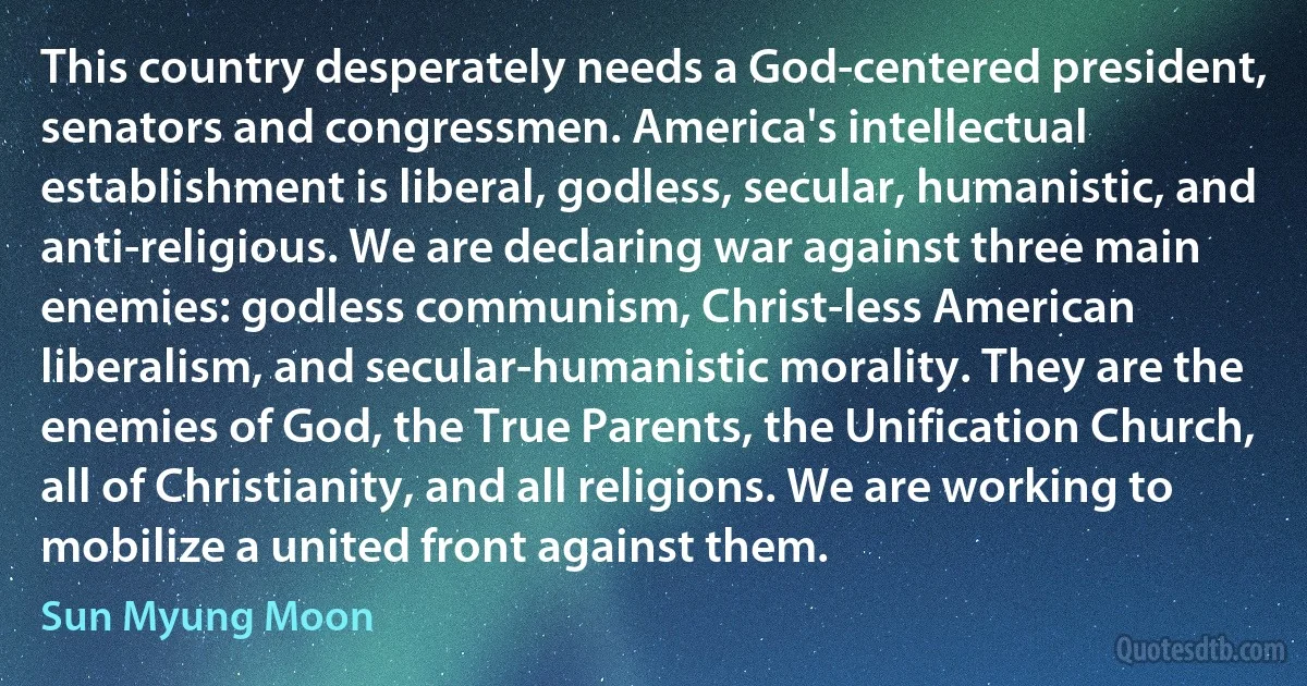 This country desperately needs a God-centered president, senators and congressmen. America's intellectual establishment is liberal, godless, secular, humanistic, and anti-religious. We are declaring war against three main enemies: godless communism, Christ-less American liberalism, and secular-humanistic morality. They are the enemies of God, the True Parents, the Unification Church, all of Christianity, and all religions. We are working to mobilize a united front against them. (Sun Myung Moon)