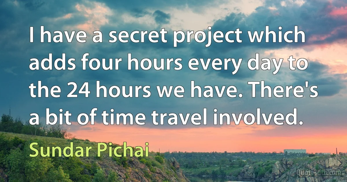 I have a secret project which adds four hours every day to the 24 hours we have. There's a bit of time travel involved. (Sundar Pichai)