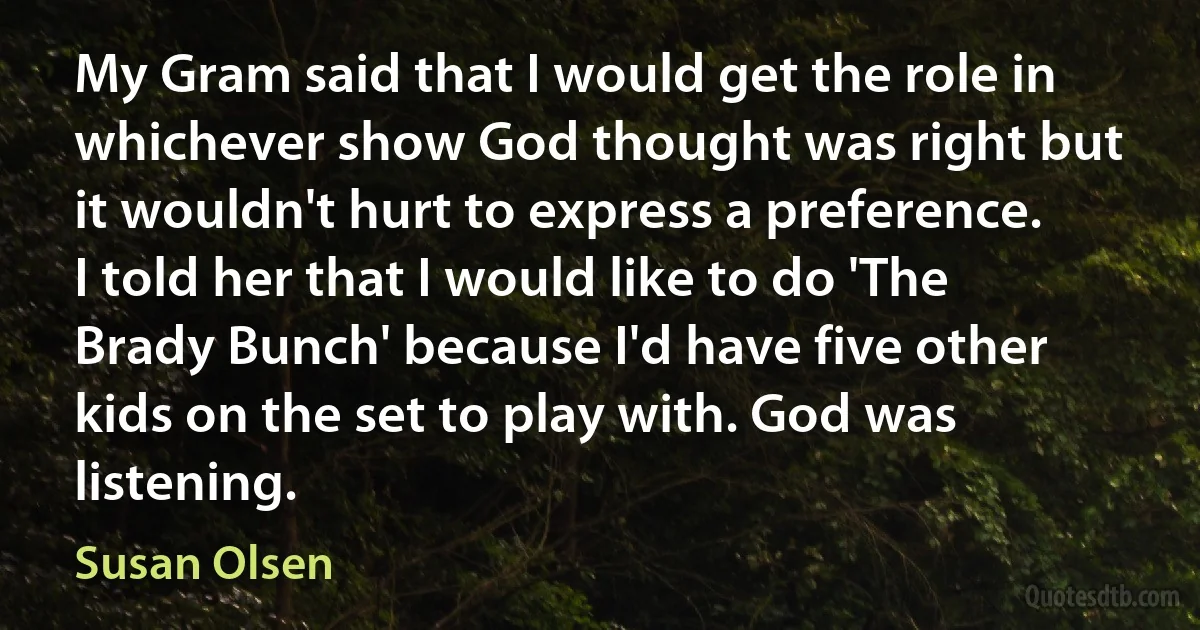 My Gram said that I would get the role in whichever show God thought was right but it wouldn't hurt to express a preference. I told her that I would like to do 'The Brady Bunch' because I'd have five other kids on the set to play with. God was listening. (Susan Olsen)