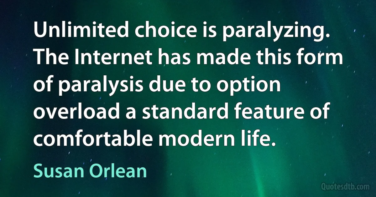 Unlimited choice is paralyzing. The Internet has made this form of paralysis due to option overload a standard feature of comfortable modern life. (Susan Orlean)