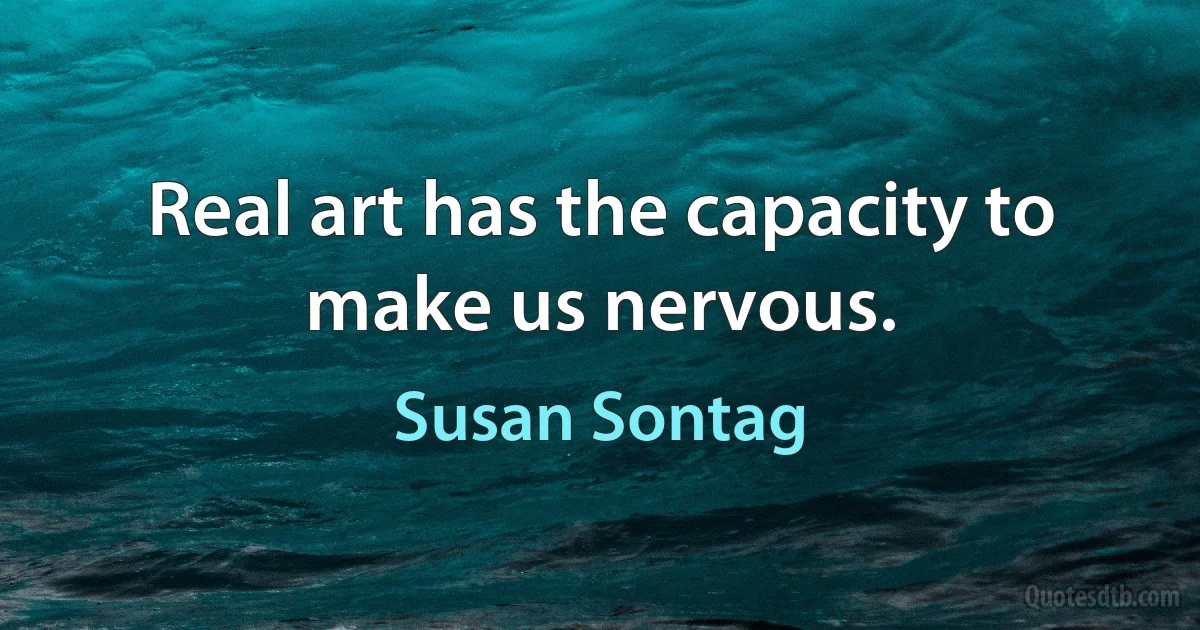 Real art has the capacity to make us nervous. (Susan Sontag)