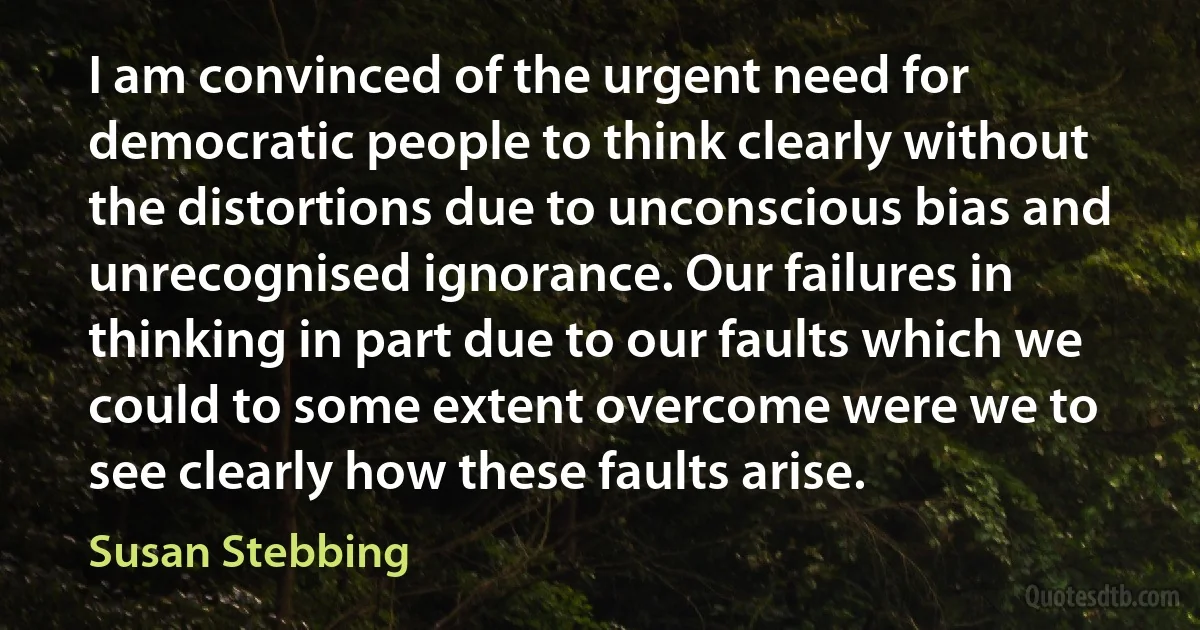 I am convinced of the urgent need for democratic people to think clearly without the distortions due to unconscious bias and unrecognised ignorance. Our failures in thinking in part due to our faults which we could to some extent overcome were we to see clearly how these faults arise. (Susan Stebbing)