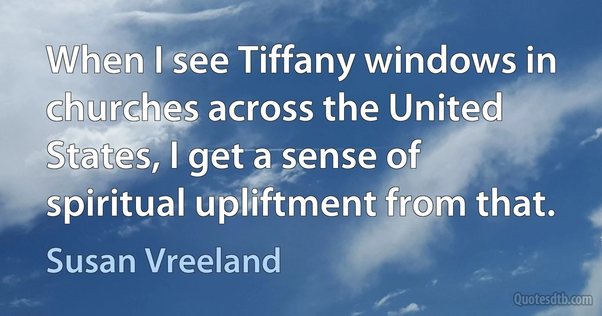 When I see Tiffany windows in churches across the United States, I get a sense of spiritual upliftment from that. (Susan Vreeland)