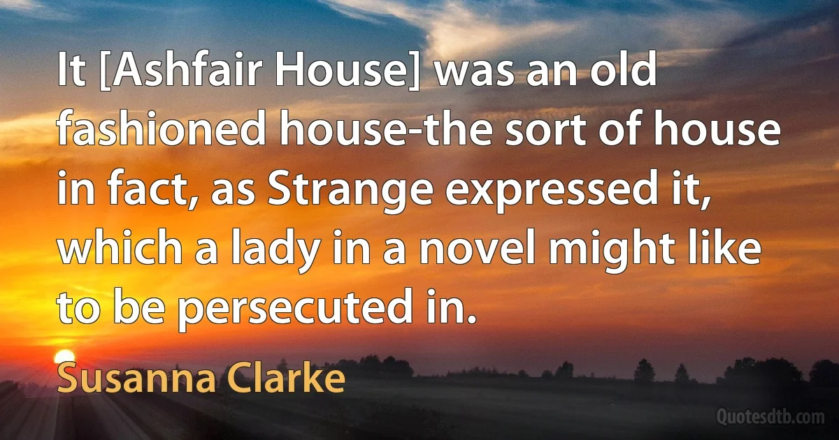 It [Ashfair House] was an old fashioned house-the sort of house in fact, as Strange expressed it, which a lady in a novel might like to be persecuted in. (Susanna Clarke)