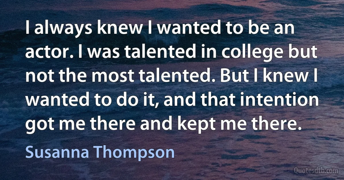 I always knew I wanted to be an actor. I was talented in college but not the most talented. But I knew I wanted to do it, and that intention got me there and kept me there. (Susanna Thompson)