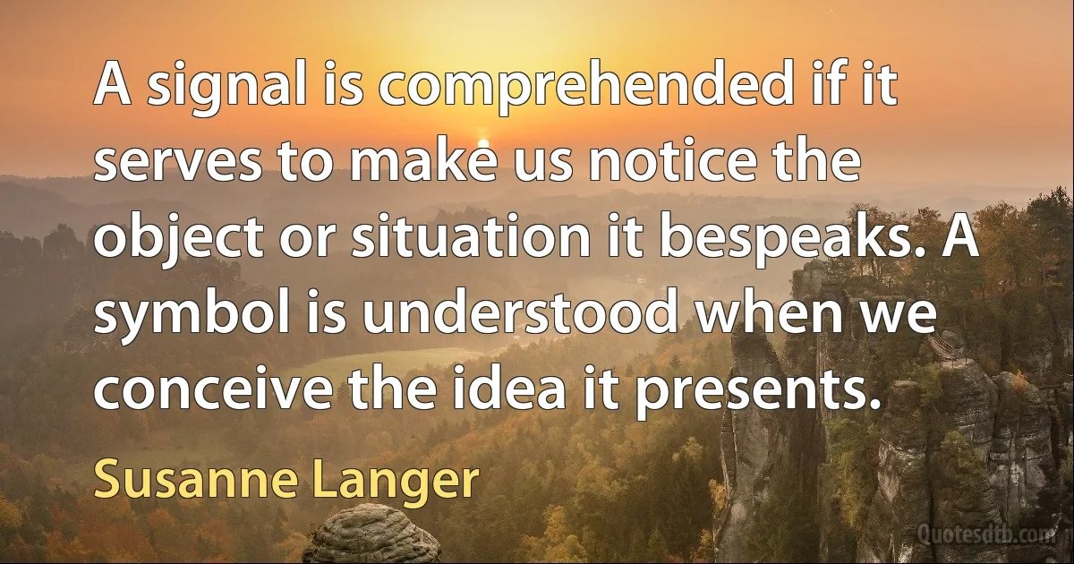 A signal is comprehended if it serves to make us notice the object or situation it bespeaks. A symbol is understood when we conceive the idea it presents. (Susanne Langer)