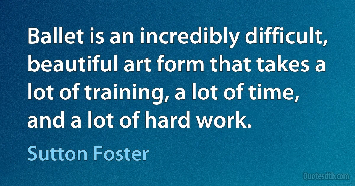 Ballet is an incredibly difficult, beautiful art form that takes a lot of training, a lot of time, and a lot of hard work. (Sutton Foster)