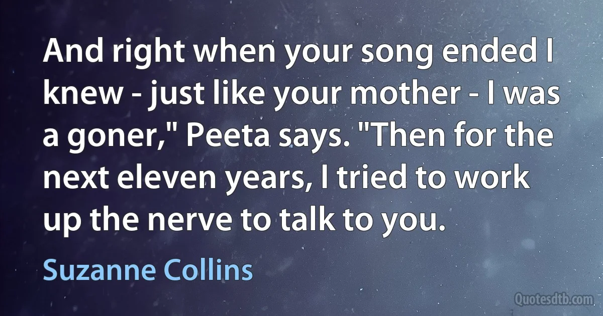 And right when your song ended I knew - just like your mother - I was a goner," Peeta says. "Then for the next eleven years, I tried to work up the nerve to talk to you. (Suzanne Collins)