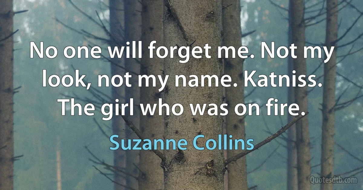 No one will forget me. Not my look, not my name. Katniss. The girl who was on fire. (Suzanne Collins)