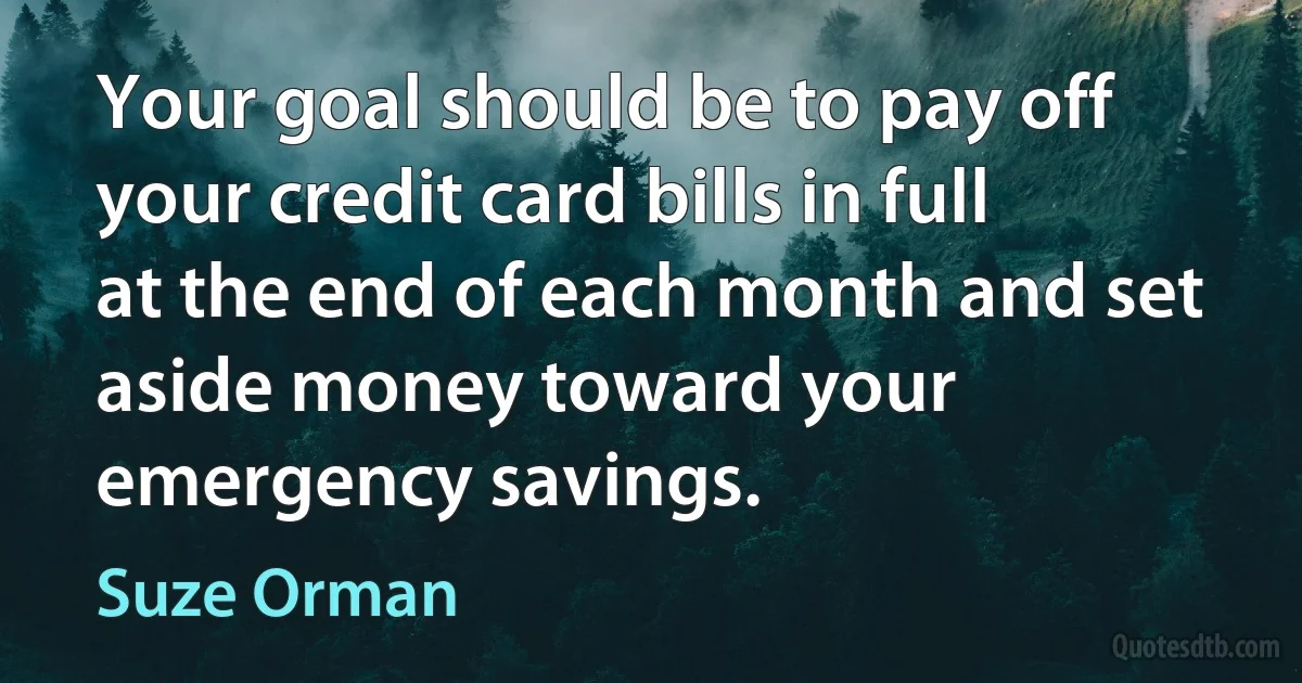 Your goal should be to pay off your credit card bills in full at the end of each month and set aside money toward your emergency savings. (Suze Orman)