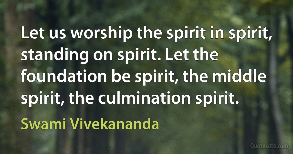 Let us worship the spirit in spirit, standing on spirit. Let the foundation be spirit, the middle spirit, the culmination spirit. (Swami Vivekananda)