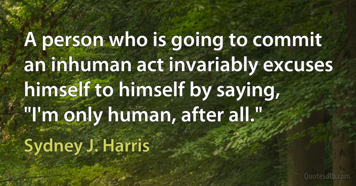 A person who is going to commit an inhuman act invariably excuses himself to himself by saying, "I'm only human, after all." (Sydney J. Harris)