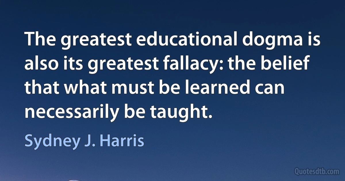 The greatest educational dogma is also its greatest fallacy: the belief that what must be learned can necessarily be taught. (Sydney J. Harris)