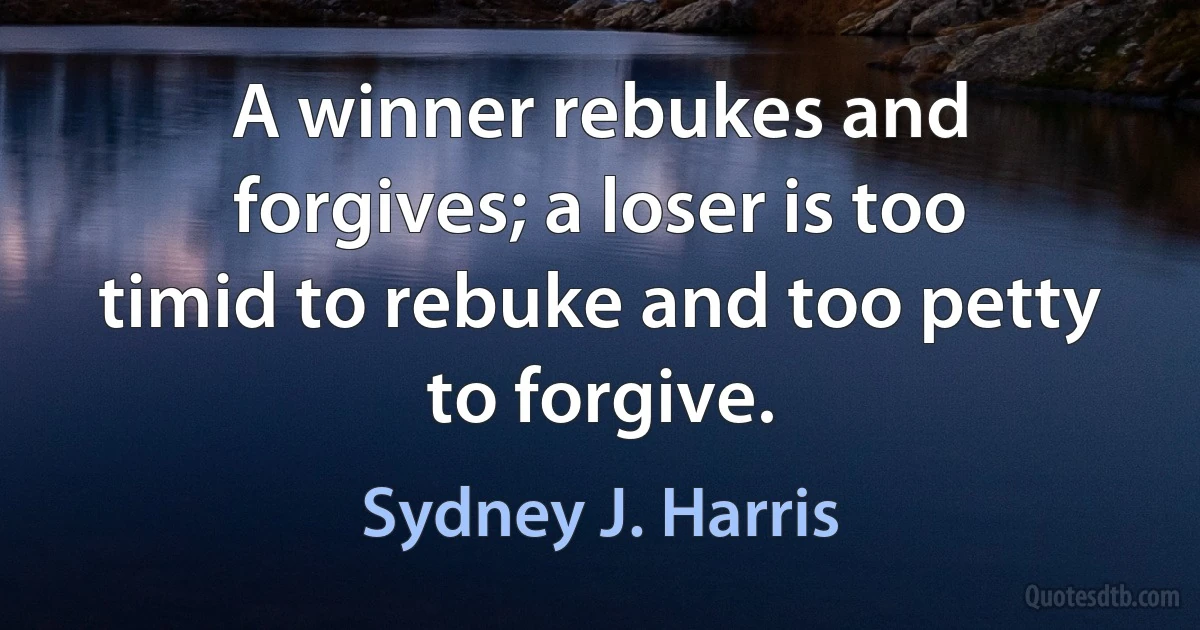 A winner rebukes and forgives; a loser is too timid to rebuke and too petty to forgive. (Sydney J. Harris)