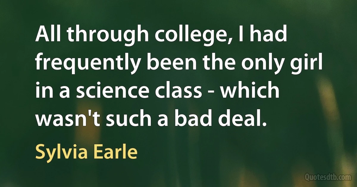 All through college, I had frequently been the only girl in a science class - which wasn't such a bad deal. (Sylvia Earle)